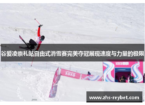 谷爱凌崇礼站自由式滑雪赛完美夺冠展现速度与力量的极限