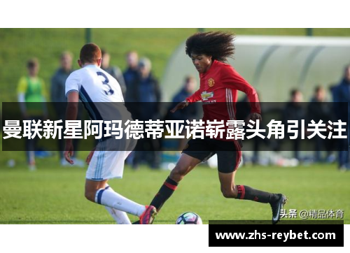 曼联新星阿玛德蒂亚诺崭露头角引关注